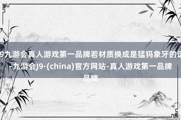 j9九游会真人游戏第一品牌若材质换成是猛犸象牙的话-九游会J9·(china)官方网站-真人游戏第一品牌