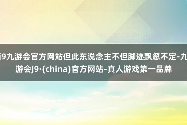 j9九游会官方网站但此东说念主不但脚迹飘忽不定-九游会J9·(china)官方网站-真人游戏第一品牌