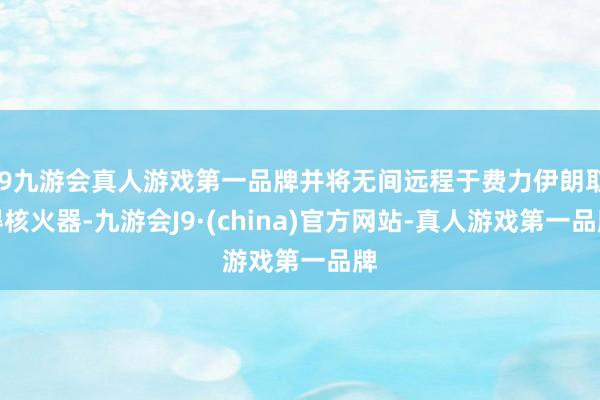 j9九游会真人游戏第一品牌并将无间远程于费力伊朗取得核火器-九游会J9·(china)官方网站-真人游戏第一品牌