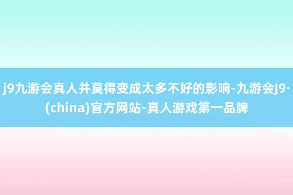 j9九游会真人并莫得变成太多不好的影响-九游会J9·(china)官方网站-真人游戏第一品牌