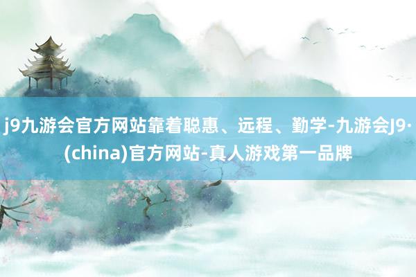 j9九游会官方网站靠着聪惠、远程、勤学-九游会J9·(china)官方网站-真人游戏第一品牌