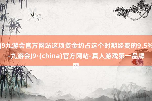 j9九游会官方网站这项资金约占这个时期经费的9.5%-九游会J9·(china)官方网站-真人游戏第一品牌