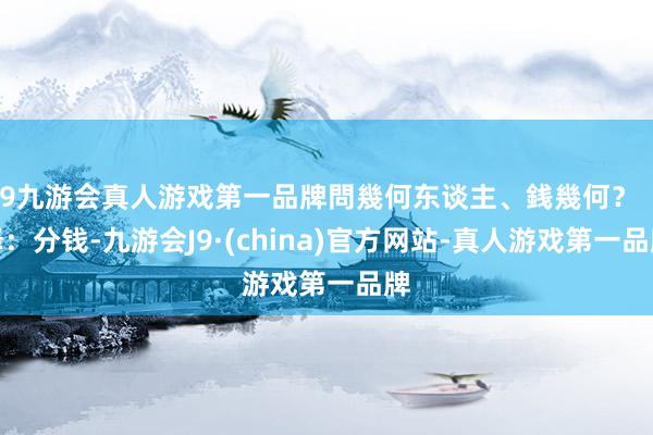 j9九游会真人游戏第一品牌問幾何东谈主、銭幾何？（译：分钱-九游会J9·(china)官方网站-真人游戏第一品牌