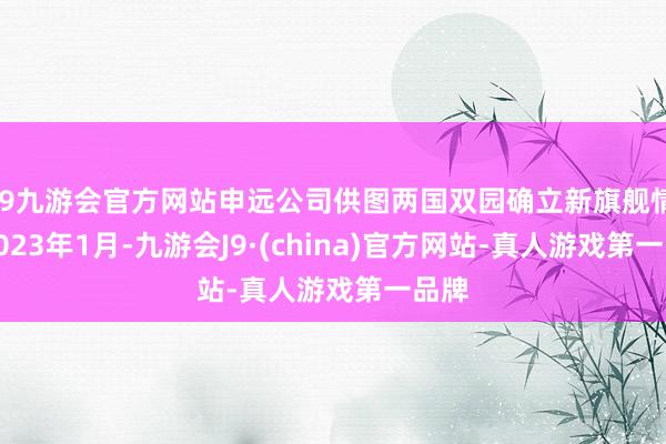 j9九游会官方网站申远公司供图两国双园确立新旗舰情势2023年1月-九游会J9·(china)官方网站-真人游戏第一品牌
