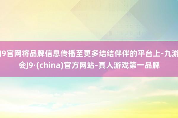 J9官网将品牌信息传播至更多结结伴伴的平台上-九游会J9·(china)官方网站-真人游戏第一品牌
