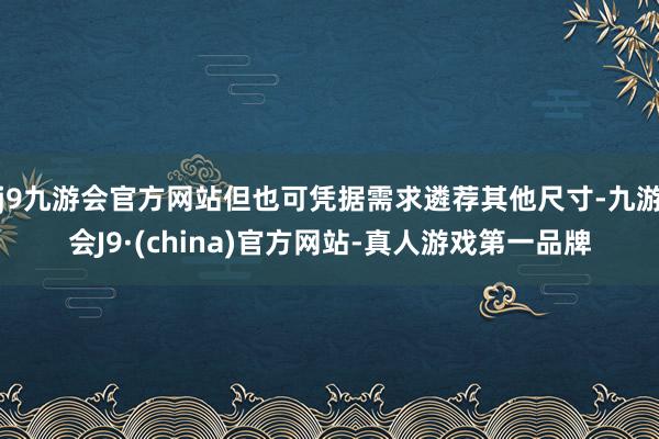 j9九游会官方网站但也可凭据需求遴荐其他尺寸-九游会J9·(china)官方网站-真人游戏第一品牌
