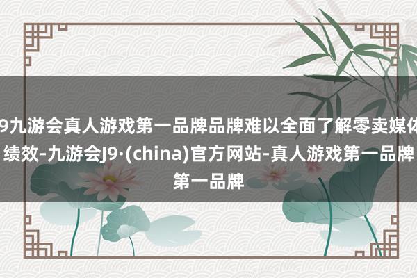j9九游会真人游戏第一品牌品牌难以全面了解零卖媒体绩效-九游会J9·(china)官方网站-真人游戏第一品牌