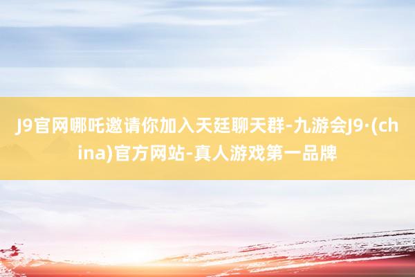J9官网哪吒邀请你加入天廷聊天群-九游会J9·(china)官方网站-真人游戏第一品牌