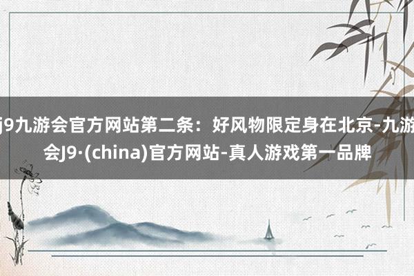 j9九游会官方网站第二条：好风物限定身在北京-九游会J9·(china)官方网站-真人游戏第一品牌