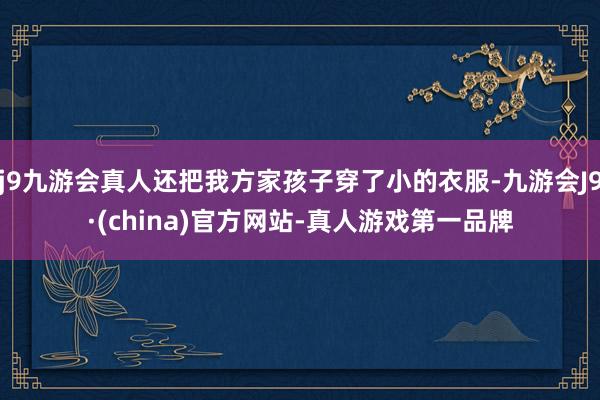 j9九游会真人还把我方家孩子穿了小的衣服-九游会J9·(china)官方网站-真人游戏第一品牌