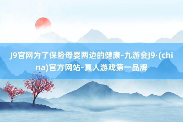 J9官网为了保险母婴两边的健康-九游会J9·(china)官方网站-真人游戏第一品牌