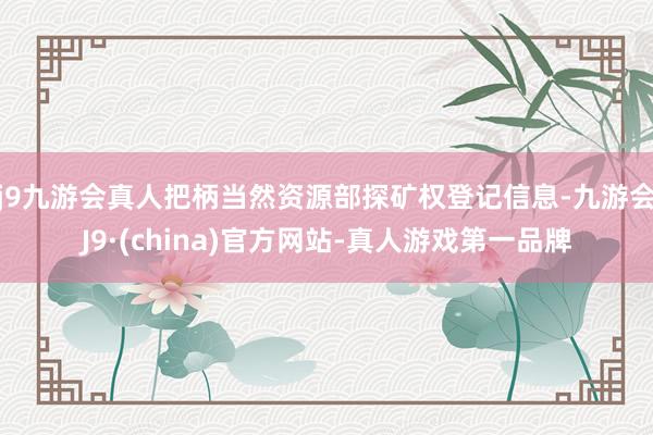 j9九游会真人把柄当然资源部探矿权登记信息-九游会J9·(china)官方网站-真人游戏第一品牌