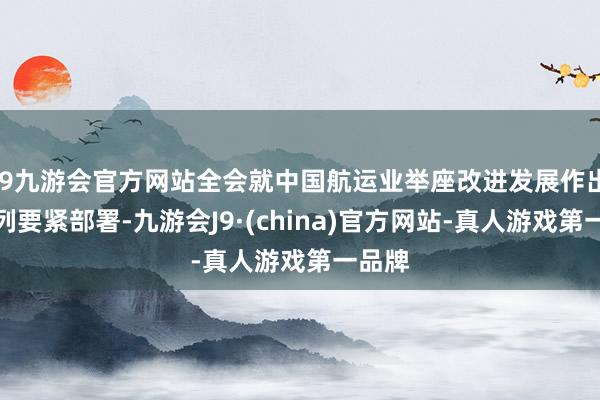 j9九游会官方网站全会就中国航运业举座改进发展作出一系列要紧部署-九游会J9·(china)官方网站-真人游戏第一品牌