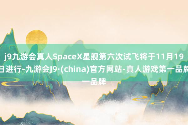 j9九游会真人SpaceX星舰第六次试飞将于11月19日进行-九游会J9·(china)官方网站-真人游戏第一品牌