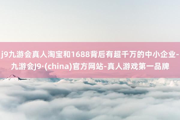 j9九游会真人淘宝和1688背后有超千万的中小企业-九游会J9·(china)官方网站-真人游戏第一品牌
