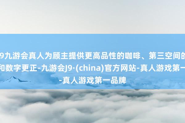 j9九游会真人为顾主提供更高品性的咖啡、第三空间的体验和数字更正-九游会J9·(china)官方网站-真人游戏第一品牌