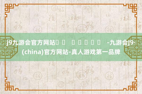 j9九游会官方网站		  					  -九游会J9·(china)官方网站-真人游戏第一品牌