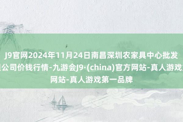 J9官网2024年11月24日南昌深圳农家具中心批发商场有限公司价钱行情-九游会J9·(china)官方网站-真人游戏第一品牌