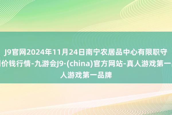 J9官网2024年11月24日南宁农居品中心有限职守公司价钱行情-九游会J9·(china)官方网站-真人游戏第一品牌