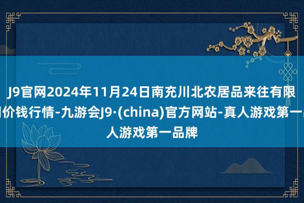 J9官网2024年11月24日南充川北农居品来往有限公司价钱行情-九游会J9·(china)官方网站-真人游戏第一品牌