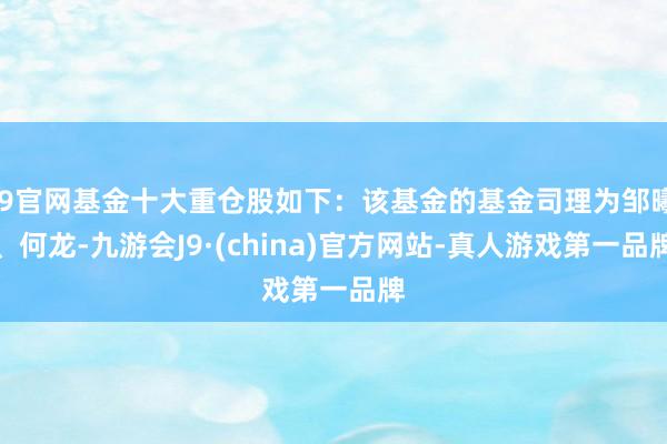 J9官网基金十大重仓股如下：该基金的基金司理为邹曦、何龙-九游会J9·(china)官方网站-真人游戏第一品牌