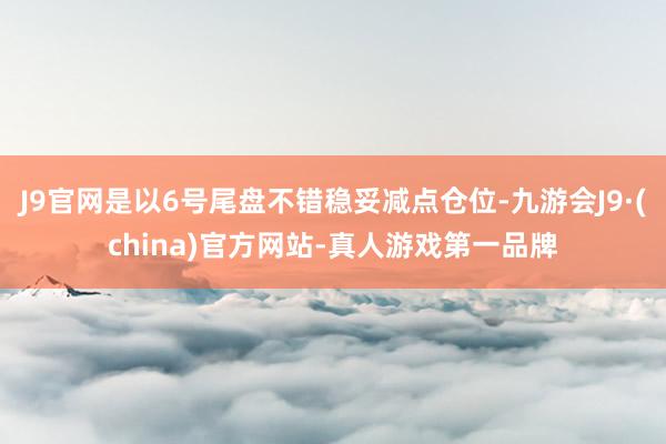 J9官网是以6号尾盘不错稳妥减点仓位-九游会J9·(china)官方网站-真人游戏第一品牌