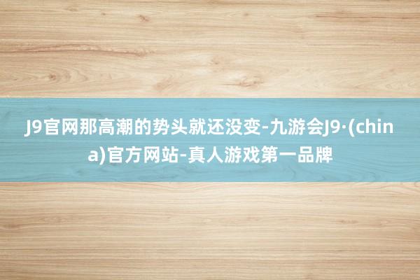 J9官网那高潮的势头就还没变-九游会J9·(china)官方网站-真人游戏第一品牌