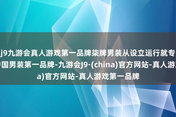 j9九游会真人游戏第一品牌柒牌男装从设立运行就专注于作念中国男装第一品牌-九游会J9·(china)官方网站-真人游戏第一品牌