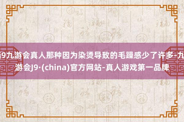 j9九游会真人那种因为染烫导致的毛躁感少了许多-九游会J9·(china)官方网站-真人游戏第一品牌