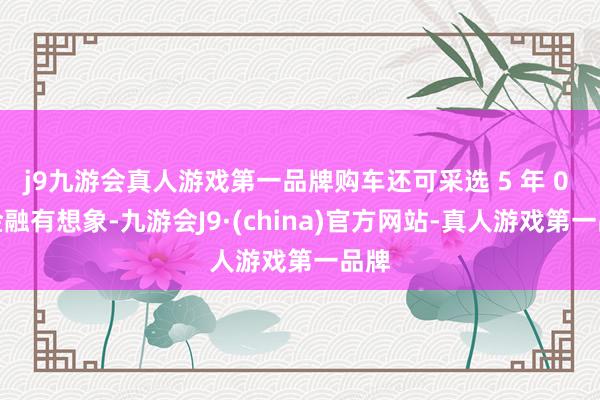 j9九游会真人游戏第一品牌购车还可采选 5 年 0 息金融有想象-九游会J9·(china)官方网站-真人游戏第一品牌