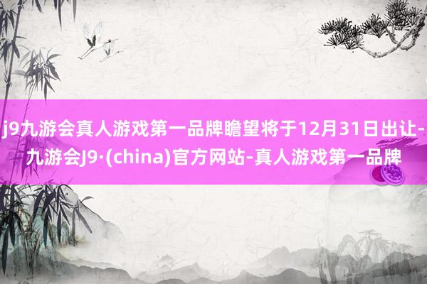 j9九游会真人游戏第一品牌瞻望将于12月31日出让-九游会J9·(china)官方网站-真人游戏第一品牌