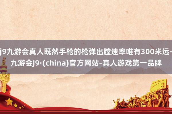 j9九游会真人既然手枪的枪弹出膛速率唯有300米远-九游会J9·(china)官方网站-真人游戏第一品牌