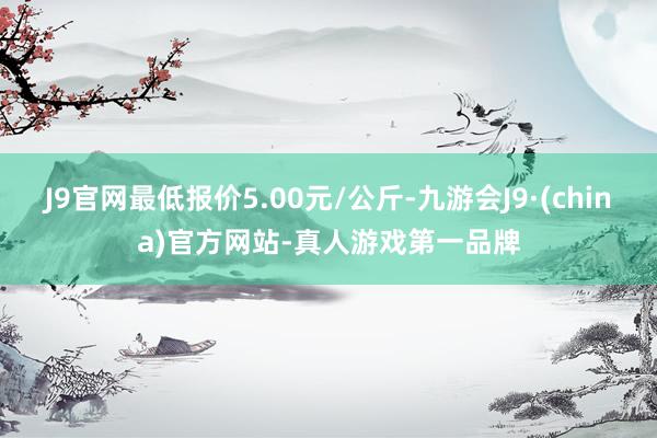 J9官网最低报价5.00元/公斤-九游会J9·(china)官方网站-真人游戏第一品牌