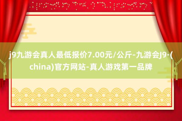 j9九游会真人最低报价7.00元/公斤-九游会J9·(china)官方网站-真人游戏第一品牌