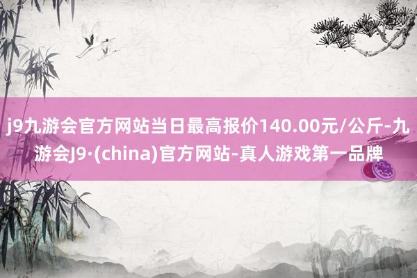 j9九游会官方网站当日最高报价140.00元/公斤-九游会J9·(china)官方网站-真人游戏第一品牌