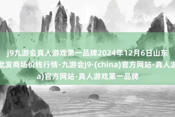 j9九游会真人游戏第一品牌2024年12月6日山东威海水居品批发商场价钱行情-九游会J9·(china)官方网站-真人游戏第一品牌