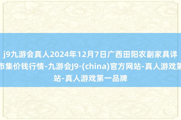 j9九游会真人2024年12月7日广西田阳农副家具详尽批发市集价钱行情-九游会J9·(china)官方网站-真人游戏第一品牌