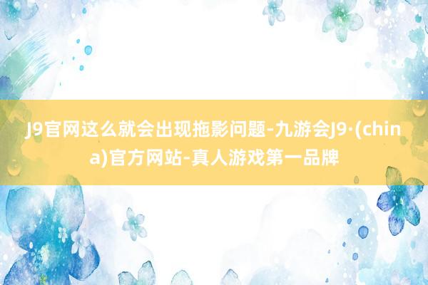 J9官网这么就会出现拖影问题-九游会J9·(china)官方网站-真人游戏第一品牌