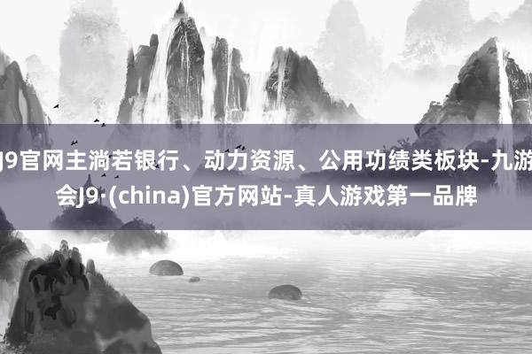 J9官网主淌若银行、动力资源、公用功绩类板块-九游会J9·(china)官方网站-真人游戏第一品牌