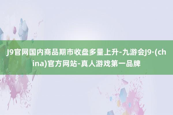 J9官网国内商品期市收盘多量上升-九游会J9·(china)官方网站-真人游戏第一品牌