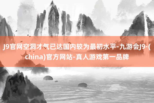 J9官网空洞才气已达国内较为最初水平-九游会J9·(china)官方网站-真人游戏第一品牌