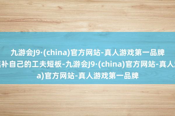 九游会J9·(china)官方网站-真人游戏第一品牌粗犷更好地填补自己的工夫短板-九游会J9·(china)官方网站-真人游戏第一品牌