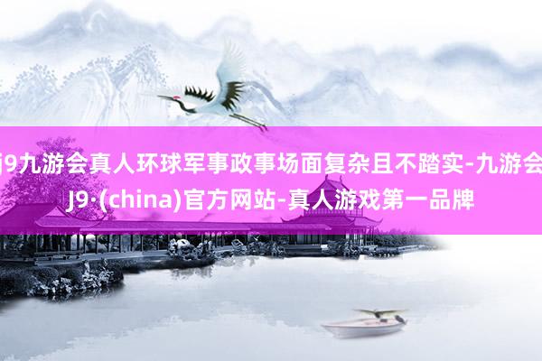 j9九游会真人环球军事政事场面复杂且不踏实-九游会J9·(china)官方网站-真人游戏第一品牌