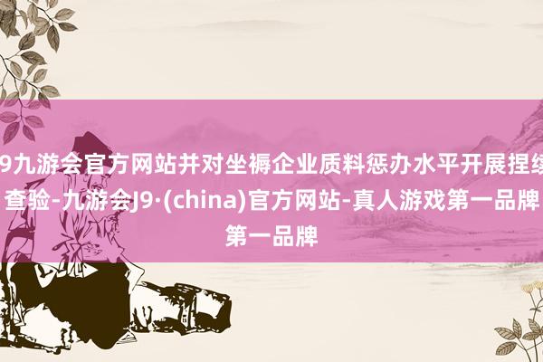 j9九游会官方网站并对坐褥企业质料惩办水平开展捏续查验-九游会J9·(china)官方网站-真人游戏第一品牌
