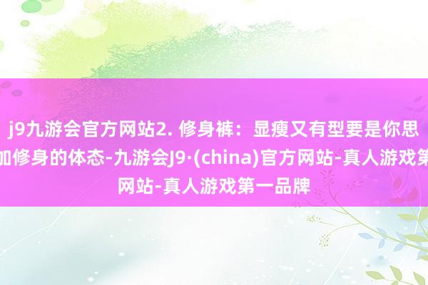 j9九游会官方网站2. 修身裤：显瘦又有型要是你思展现愈加修身的体态-九游会J9·(china)官方网站-真人游戏第一品牌