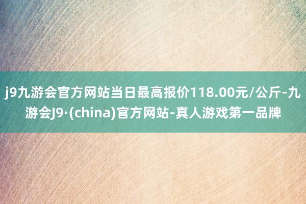 j9九游会官方网站当日最高报价118.00元/公斤-九游会J9·(china)官方网站-真人游戏第一品牌