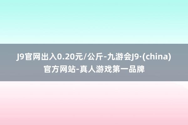 J9官网出入0.20元/公斤-九游会J9·(china)官方网站-真人游戏第一品牌