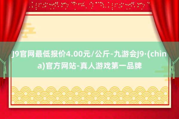 J9官网最低报价4.00元/公斤-九游会J9·(china)官方网站-真人游戏第一品牌