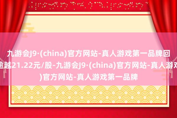 九游会J9·(china)官方网站-真人游戏第一品牌回购价钱不逾越21.22元/股-九游会J9·(china)官方网站-真人游戏第一品牌