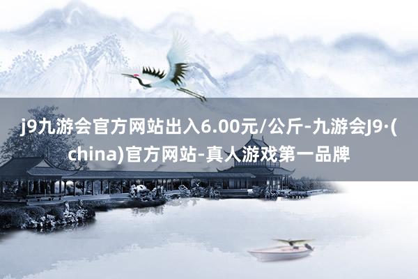 j9九游会官方网站出入6.00元/公斤-九游会J9·(china)官方网站-真人游戏第一品牌